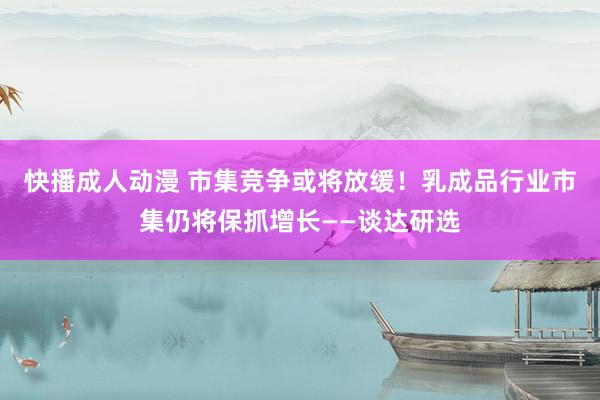 快播成人动漫 市集竞争或将放缓！乳成品行业市集仍将保抓增长——谈达研选
