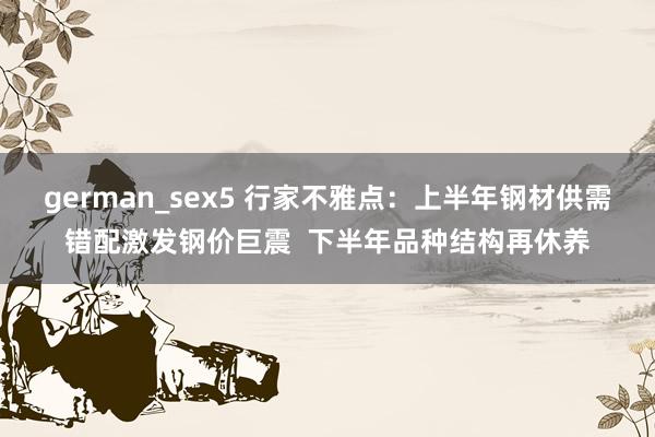 german_sex5 行家不雅点：上半年钢材供需错配激发钢价巨震  下半年品种结构再休养