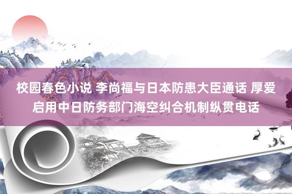 校园春色小说 李尚福与日本防患大臣通话 厚爱启用中日防务部门海空纠合机制纵贯电话