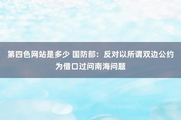 第四色网站是多少 国防部：反对以所谓双边公约为借口过问南海问题