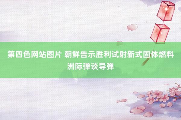 第四色网站图片 朝鲜告示胜利试射新式固体燃料洲际弹谈导弹