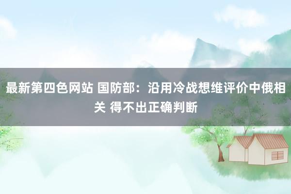 最新第四色网站 国防部：沿用冷战想维评价中俄相关 得不出正确判断