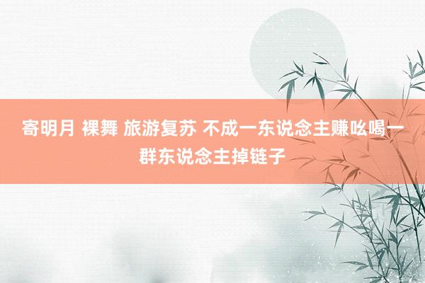 寄明月 裸舞 旅游复苏 不成一东说念主赚吆喝一群东说念主掉链子