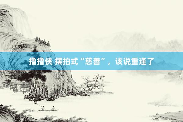 撸撸侠 摆拍式“慈善”，该说重逢了