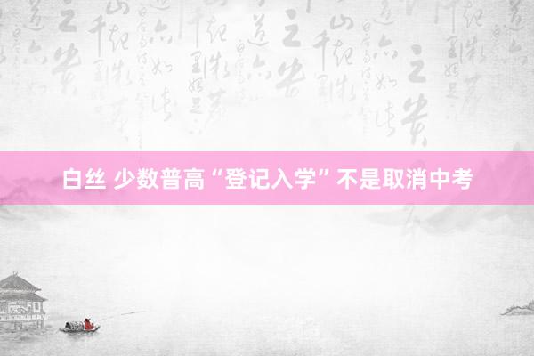 白丝 少数普高“登记入学”不是取消中考