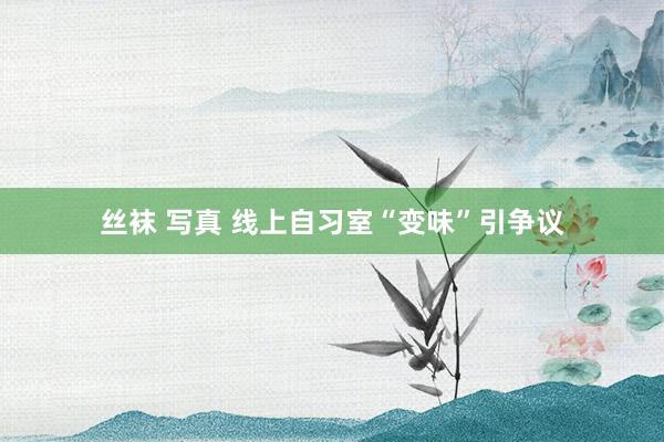 丝袜 写真 线上自习室“变味”引争议