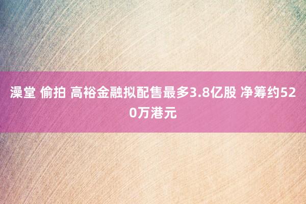 澡堂 偷拍 高裕金融拟配售最多3.8亿股 净筹约520万港元