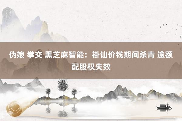 伪娘 拳交 黑芝麻智能：褂讪价钱期间杀青 逾额配股权失效
