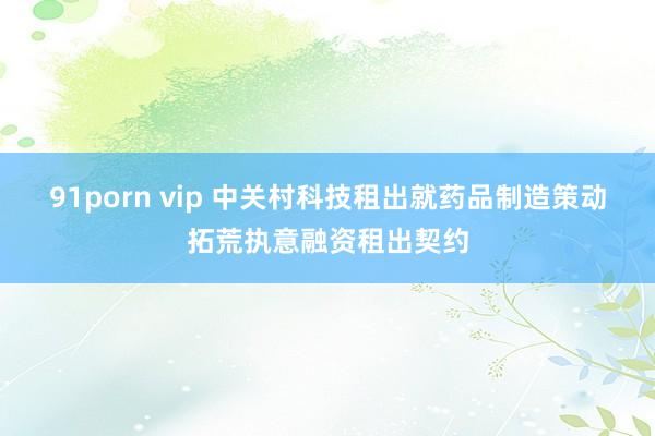 91porn vip 中关村科技租出就药品制造策动拓荒执意融资租出契约
