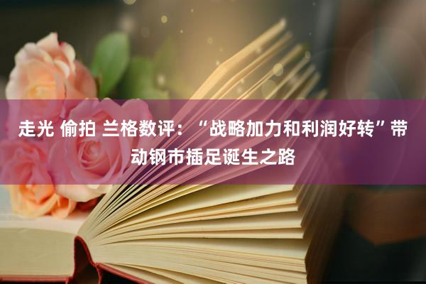 走光 偷拍 兰格数评：“战略加力和利润好转”带动钢市插足诞生之路