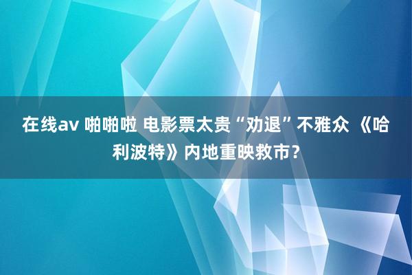 在线av 啪啪啦 电影票太贵“劝退”不雅众 《哈利波特》内地重映救市？
