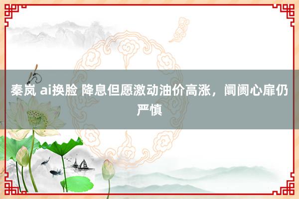 秦岚 ai换脸 降息但愿激动油价高涨，阛阓心扉仍严慎
