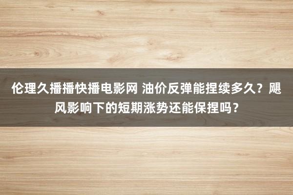伦理久播播快播电影网 油价反弹能捏续多久？飓风影响下的短期涨势还能保捏吗？