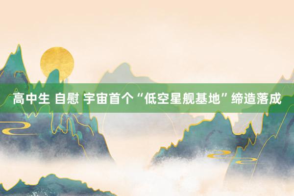 高中生 自慰 宇宙首个“低空星舰基地”缔造落成