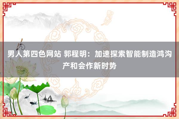男人第四色网站 郭程明：加速探索智能制造鸿沟产和会作新时势