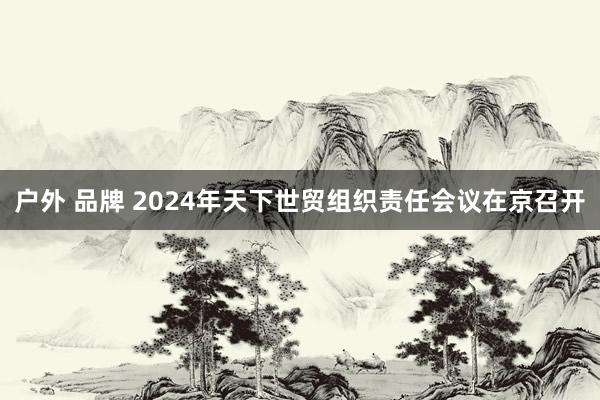 户外 品牌 2024年天下世贸组织责任会议在京召开