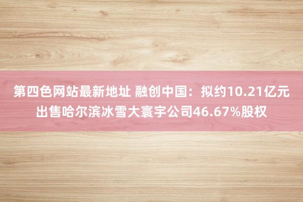 第四色网站最新地址 融创中国：拟约10.21亿元出售哈尔滨冰雪大寰宇公司46.67%股权