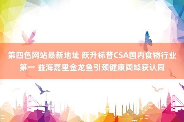 第四色网站最新地址 跃升标普CSA国内食物行业第一 益海嘉里金龙鱼引颈健康阔绰获认同