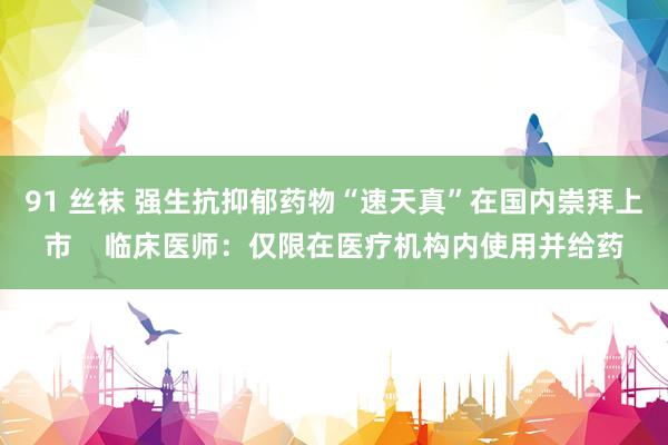 91 丝袜 强生抗抑郁药物“速天真”在国内崇拜上市    临床医师：仅限在医疗机构内使用并给药