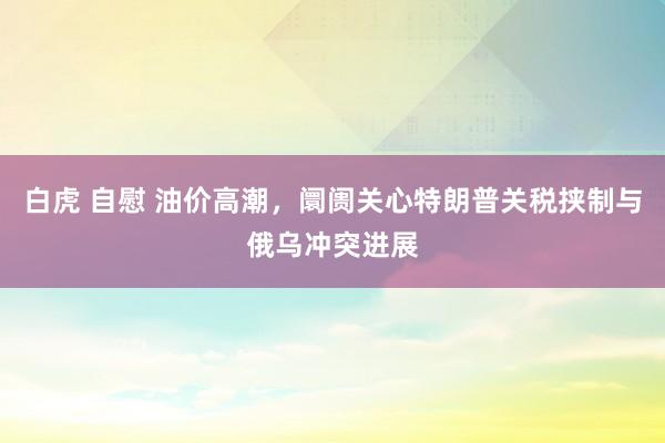 白虎 自慰 油价高潮，阛阓关心特朗普关税挟制与俄乌冲突进展