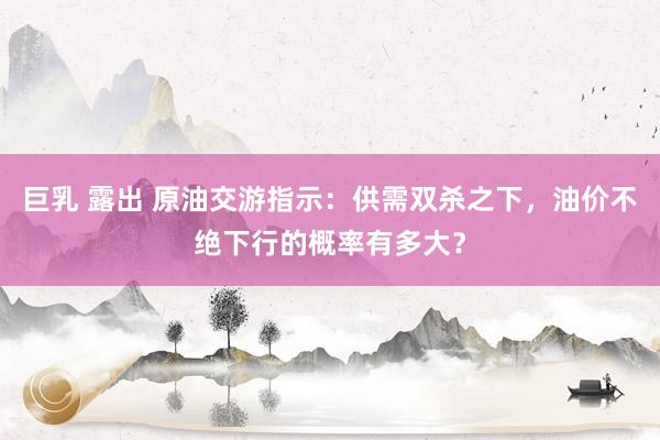 巨乳 露出 原油交游指示：供需双杀之下，油价不绝下行的概率有多大？