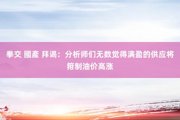 拳交 國產 拜谒：分析师们无数觉得满盈的供应将箝制油价高涨