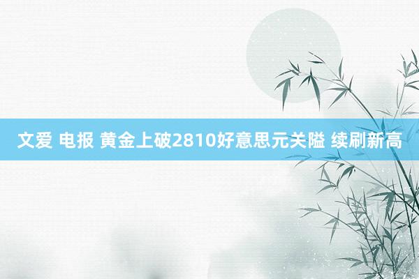 文爱 电报 黄金上破2810好意思元关隘 续刷新高