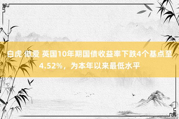 白虎 做爱 英国10年期国债收益率下跌4个基点至4.52%，为本年以来最低水平