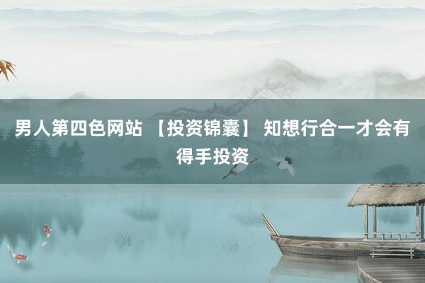 男人第四色网站 【投资锦囊】 知想行合一才会有得手投资
