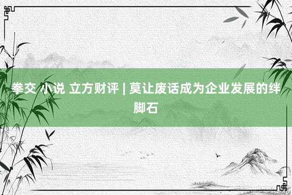 拳交 小说 立方财评 | 莫让废话成为企业发展的绊脚石